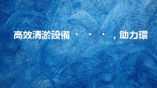 高效清淤設備，助力環(huán)保工程新篇章